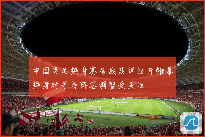 中国男足热身赛备战集训拉开帷幕热身对手与阵容调整受关注