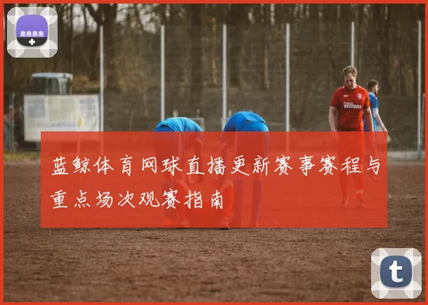 蓝鲸体育网球直播更新赛事赛程与重点场次观赛指南