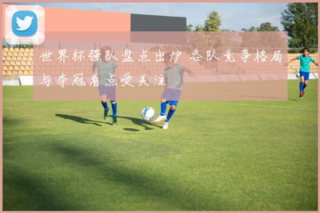世界杯强队盘点出炉 各队竞争格局与夺冠看点受关注