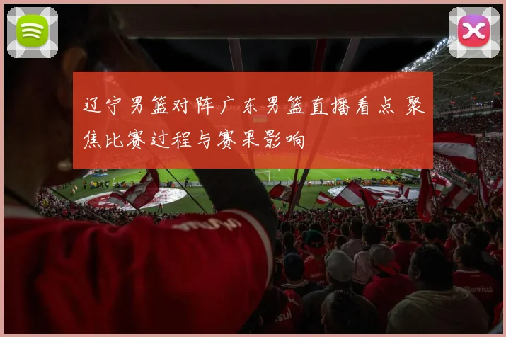 辽宁男篮对阵广东男篮直播看点 聚焦比赛过程与赛果影响