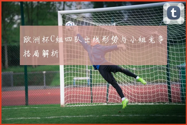 欧洲杯C组四队出线形势与小组竞争格局解析
