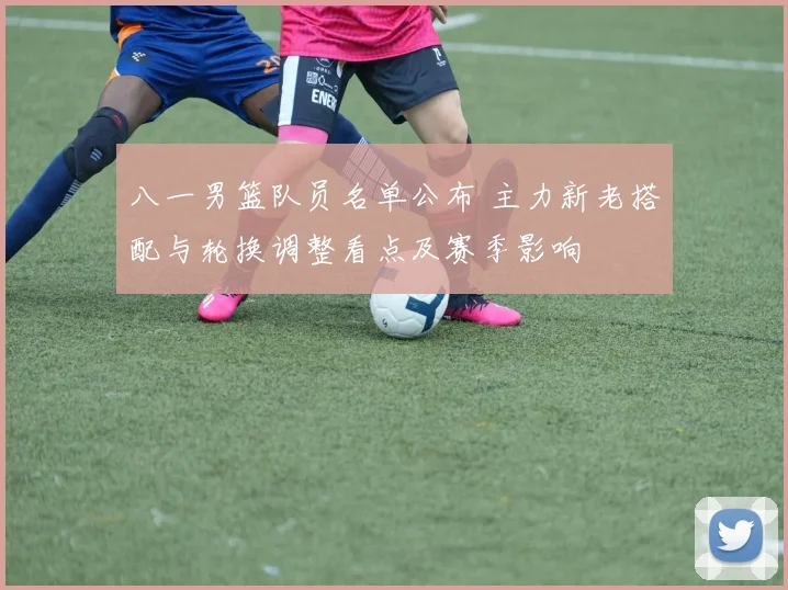 八一男篮队员名单公布 主力新老搭配与轮换调整看点及赛季影响