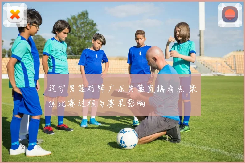 辽宁男篮对阵广东男篮直播看点 聚焦比赛过程与赛果影响