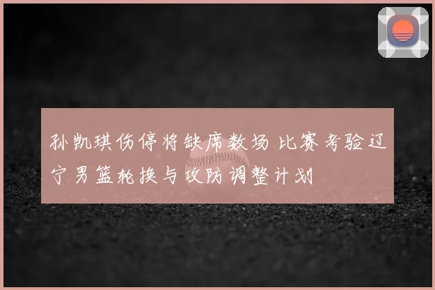 孙凯琪伤停将缺席数场 比赛考验辽宁男篮轮换与攻防调整计划