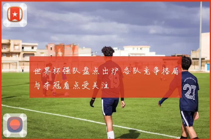 世界杯强队盘点出炉 各队竞争格局与夺冠看点受关注