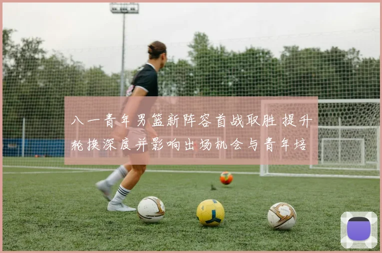 八一青年男篮新阵容首战取胜 提升轮换深度并影响出场机会与青年培养