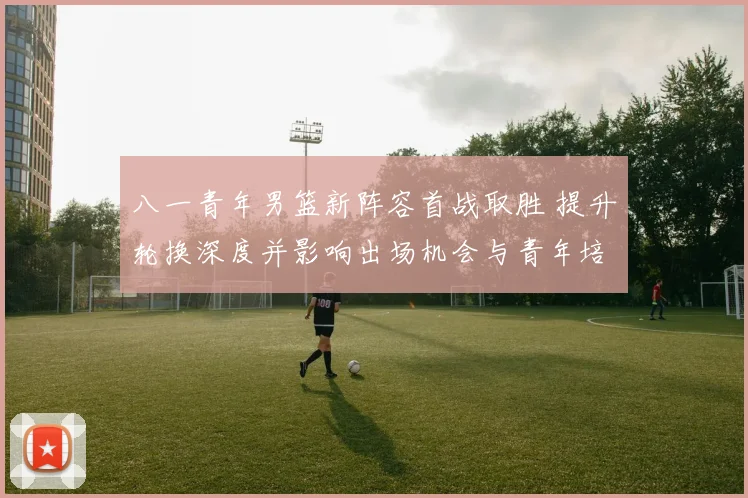 八一青年男篮新阵容首战取胜 提升轮换深度并影响出场机会与青年培养