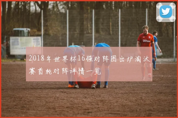2018年世界杯16强对阵图出炉淘汰赛首轮对阵详情一览