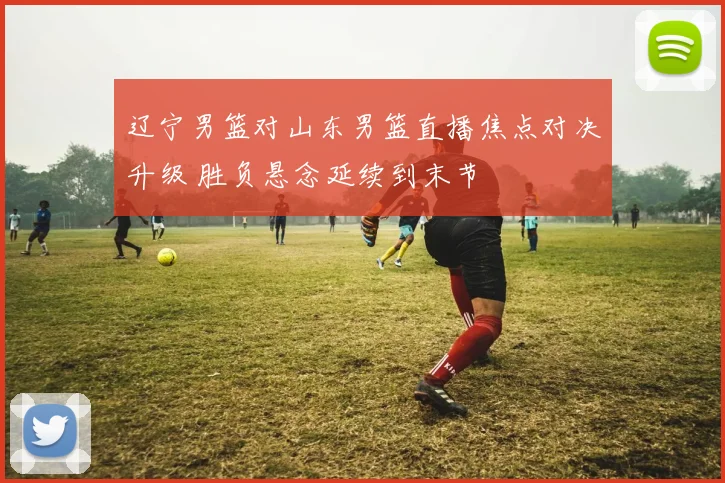 辽宁男篮对山东男篮直播焦点对决升级 胜负悬念延续到末节
