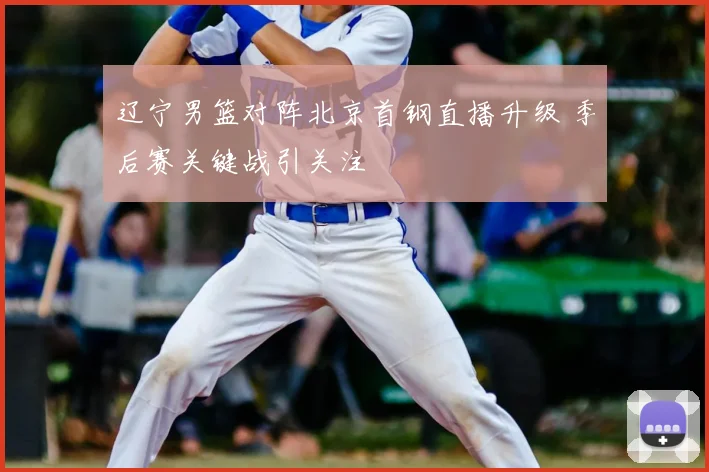 辽宁男篮对阵北京首钢直播升级 季后赛关键战引关注