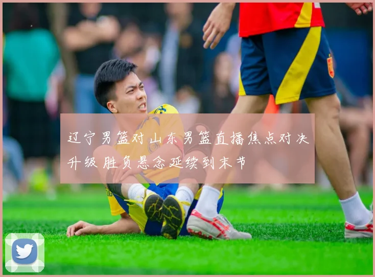 辽宁男篮对山东男篮直播焦点对决升级 胜负悬念延续到末节