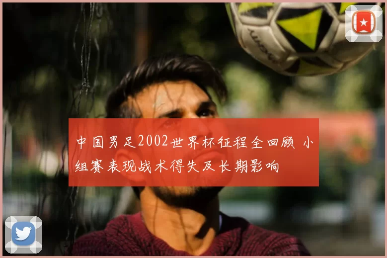 中国男足2002世界杯征程全回顾 小组赛表现战术得失及长期影响