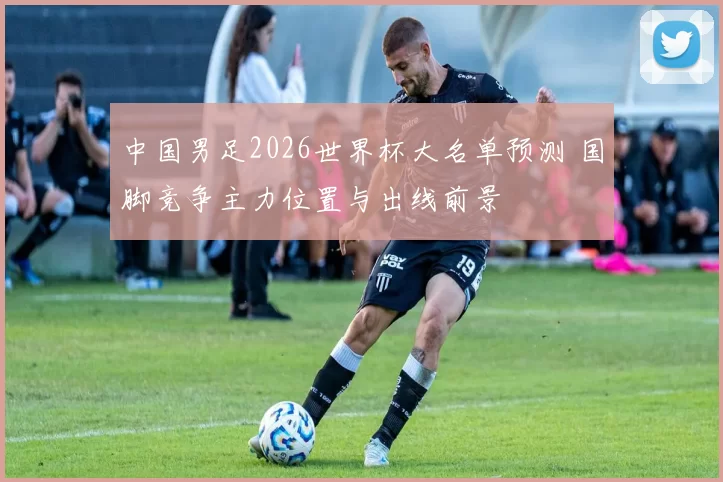 中国男足2026世界杯大名单预测 国脚竞争主力位置与出线前景