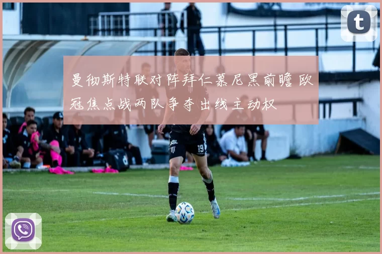 曼彻斯特联对阵拜仁慕尼黑前瞻 欧冠焦点战两队争夺出线主动权