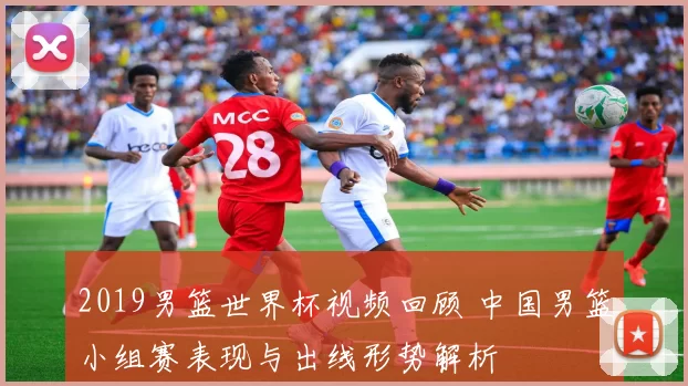 2019男篮世界杯视频回顾 中国男篮小组赛表现与出线形势解析
