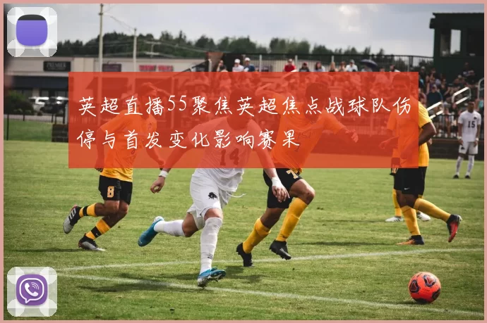 英超直播55聚焦英超焦点战球队伤停与首发变化影响赛果