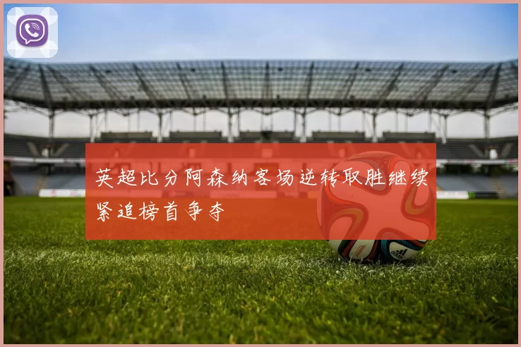 英超比分阿森纳客场逆转取胜继续紧追榜首争夺