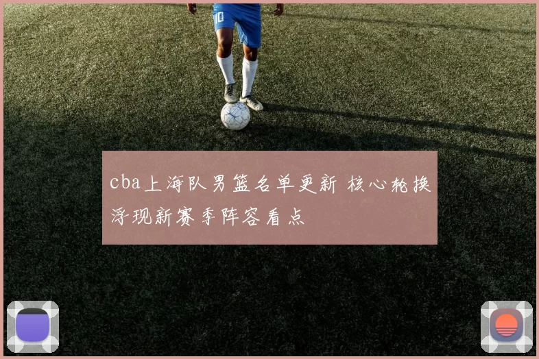 cba上海队男篮名单更新 核心轮换浮现新赛季阵容看点