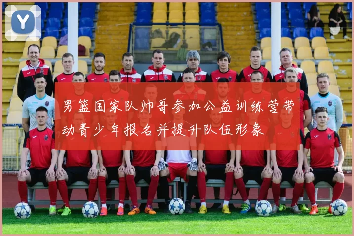 男篮国家队帅哥参加公益训练营带动青少年报名并提升队伍形象