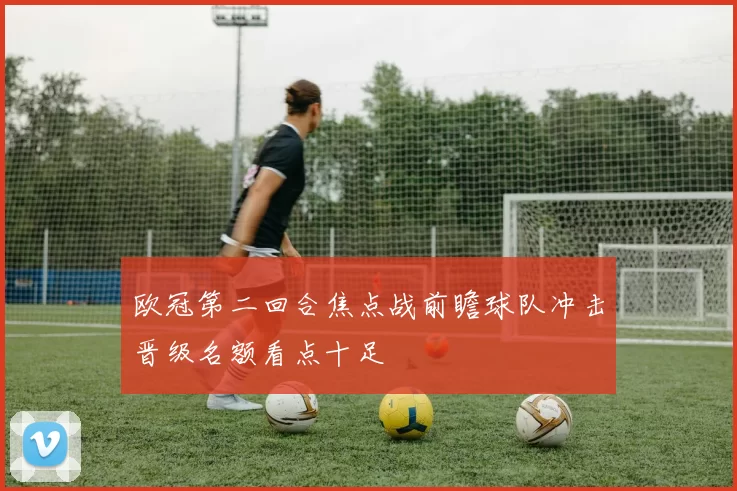 欧冠第二回合焦点战前瞻球队冲击晋级名额看点十足