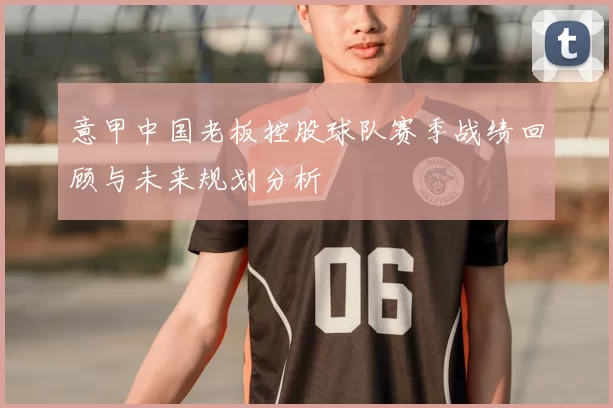 意甲中国老板控股球队赛季战绩回顾与未来规划分析