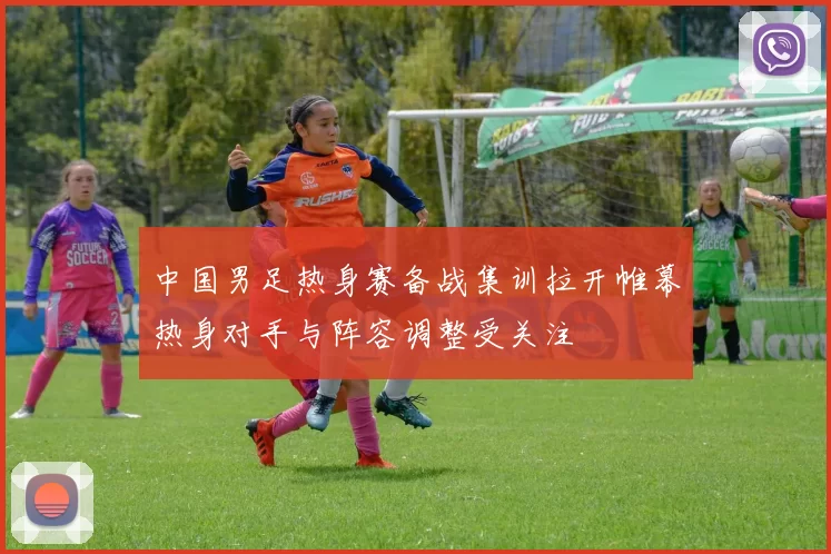 中国男足热身赛备战集训拉开帷幕热身对手与阵容调整受关注