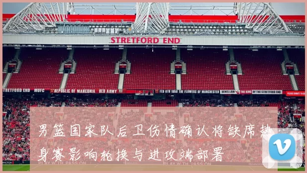 男篮国家队后卫伤情确认将缺席热身赛影响轮换与进攻端部署