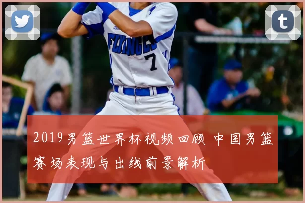 2019男篮世界杯视频回顾 中国男篮赛场表现与出线前景解析