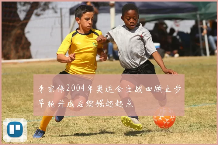 李宗伟2004年奥运会出战回顾止步早轮并成后续崛起起点