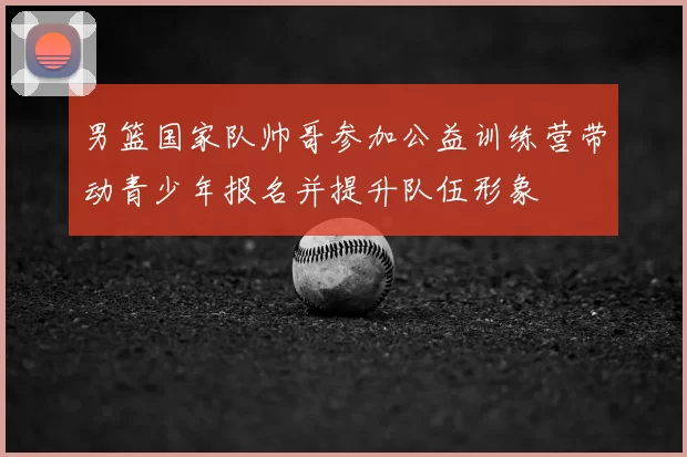 男篮国家队帅哥参加公益训练营带动青少年报名并提升队伍形象