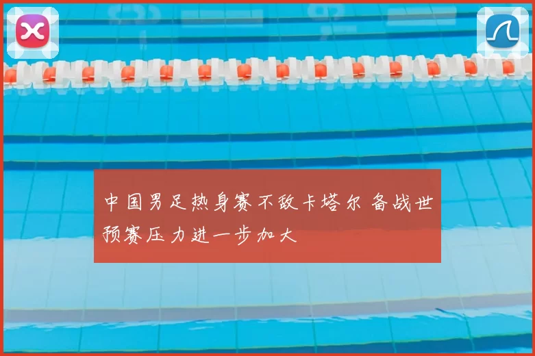 中国男足热身赛不敌卡塔尔 备战世预赛压力进一步加大