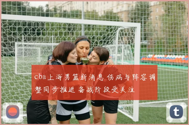 cba上海男篮新消息 伤病与阵容调整同步推进 备战阶段受关注