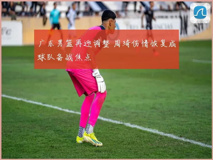 广东男篮再迎调整 周琦伤情恢复成球队备战焦点