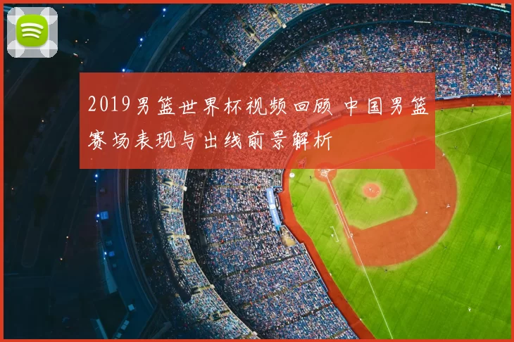 2019男篮世界杯视频回顾 中国男篮赛场表现与出线前景解析