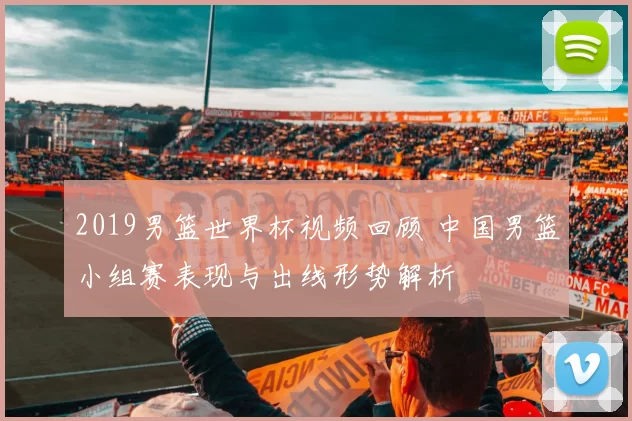 2019男篮世界杯视频回顾 中国男篮小组赛表现与出线形势解析