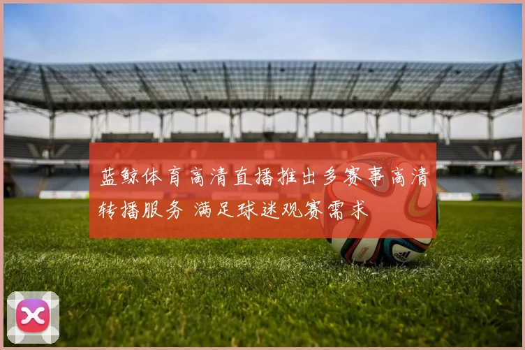 蓝鲸体育高清直播推出多赛事高清转播服务 满足球迷观赛需求