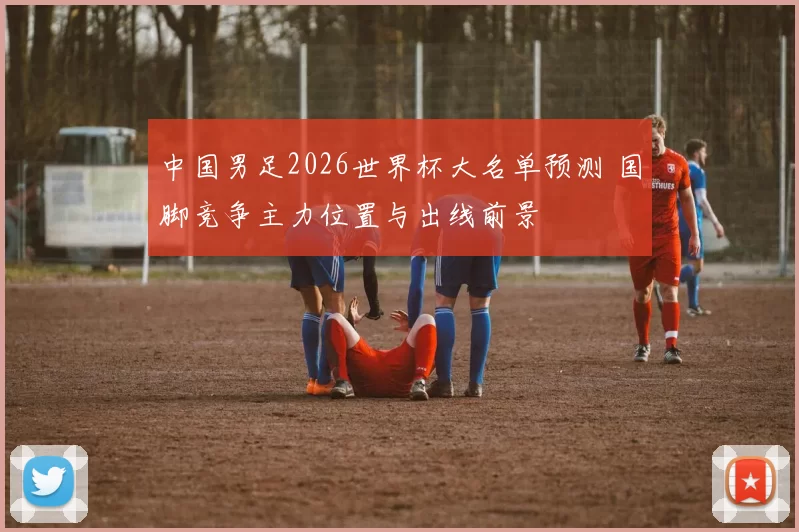 中国男足2026世界杯大名单预测 国脚竞争主力位置与出线前景